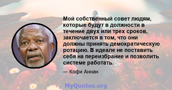 Мой собственный совет людям, которые будут в должности в течение двух или трех сроков, заключается в том, что они должны принять демократическую ротацию. В идеале не поставить себя на переизбрание и позволить системе