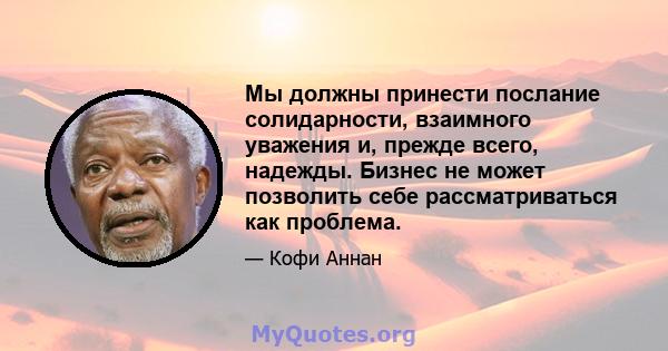 Мы должны принести послание солидарности, взаимного уважения и, прежде всего, надежды. Бизнес не может позволить себе рассматриваться как проблема.