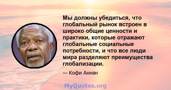 Мы должны убедиться, что глобальный рынок встроен в широко общие ценности и практики, которые отражают глобальные социальные потребности, и что все люди мира разделяют преимущества глобализации.