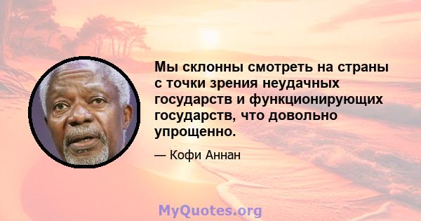 Мы склонны смотреть на страны с точки зрения неудачных государств и функционирующих государств, что довольно упрощенно.