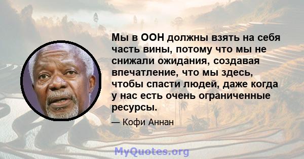 Мы в ООН должны взять на себя часть вины, потому что мы не снижали ожидания, создавая впечатление, что мы здесь, чтобы спасти людей, даже когда у нас есть очень ограниченные ресурсы.