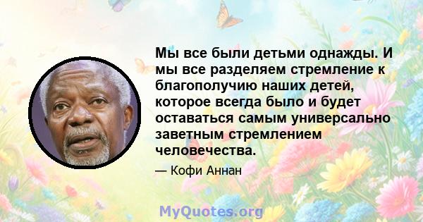 Мы все были детьми однажды. И мы все разделяем стремление к благополучию наших детей, которое всегда было и будет оставаться самым универсально заветным стремлением человечества.