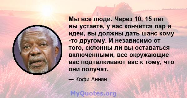 Мы все люди. Через 10, 15 лет вы устаете, у вас кончится пар и идеи, вы должны дать шанс кому -то другому. И независимо от того, склонны ли вы оставаться включенными, все окружающие вас подталкивают вас к тому, что они