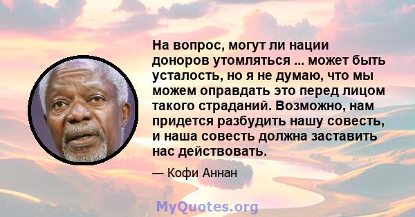 На вопрос, могут ли нации доноров утомляться ... может быть усталость, но я не думаю, что мы можем оправдать это перед лицом такого страданий. Возможно, нам придется разбудить нашу совесть, и наша совесть должна