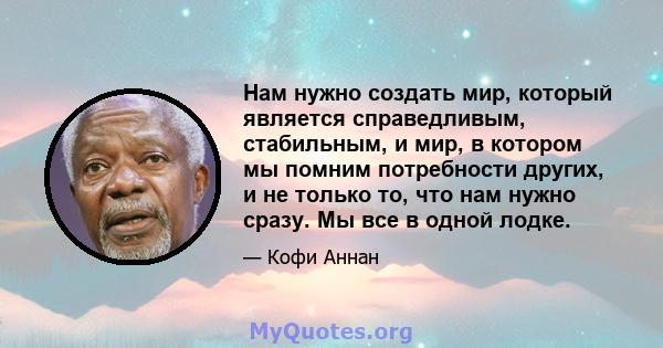 Нам нужно создать мир, который является справедливым, стабильным, и мир, в котором мы помним потребности других, и не только то, что нам нужно сразу. Мы все в одной лодке.