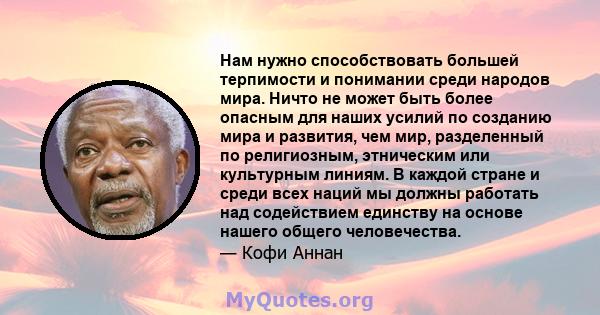 Нам нужно способствовать большей терпимости и понимании среди народов мира. Ничто не может быть более опасным для наших усилий по созданию мира и развития, чем мир, разделенный по религиозным, этническим или культурным