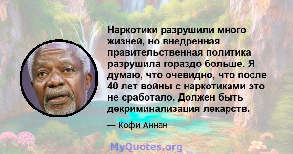 Наркотики разрушили много жизней, но внедренная правительственная политика разрушила гораздо больше. Я думаю, что очевидно, что после 40 лет войны с наркотиками это не сработало. Должен быть декриминализация лекарств.