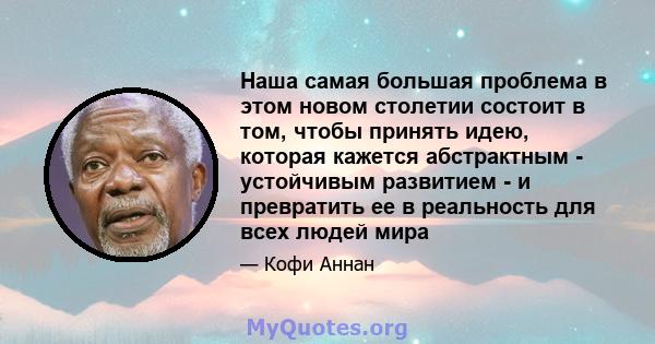 Наша самая большая проблема в этом новом столетии состоит в том, чтобы принять идею, которая кажется абстрактным - устойчивым развитием - и превратить ее в реальность для всех людей мира