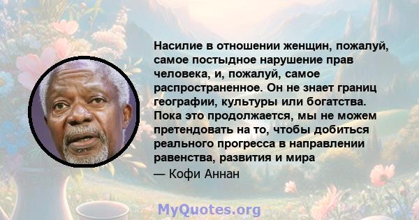 Насилие в отношении женщин, пожалуй, самое постыдное нарушение прав человека, и, пожалуй, самое распространенное. Он не знает границ географии, культуры или богатства. Пока это продолжается, мы не можем претендовать на