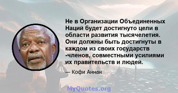 Не в Организации Объединенных Наций будет достигнуто цели в области развития тысячелетия. Они должны быть достигнуты в каждом из своих государств -членов, совместными усилиями их правительств и людей.