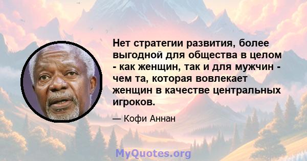 Нет стратегии развития, более выгодной для общества в целом - как женщин, так и для мужчин - чем та, которая вовлекает женщин в качестве центральных игроков.