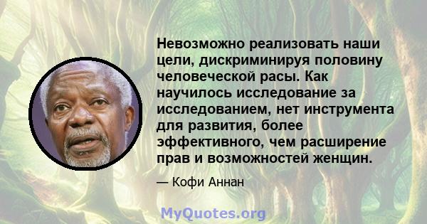 Невозможно реализовать наши цели, дискриминируя половину человеческой расы. Как научилось исследование за исследованием, нет инструмента для развития, более эффективного, чем расширение прав и возможностей женщин.