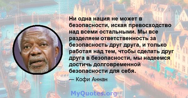 Ни одна нация не может в безопасности, иская превосходство над всеми остальными. Мы все разделяем ответственность за безопасность друг друга, и только работая над тем, чтобы сделать друг друга в безопасности, мы