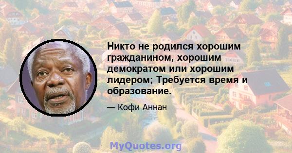 Никто не родился хорошим гражданином, хорошим демократом или хорошим лидером; Требуется время и образование.