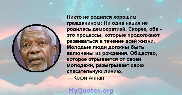 Никто не родился хорошим гражданином; Ни одна нация не родилась демократией. Скорее, оба - это процессы, которые продолжают развиваться в течение всей жизни. Молодые люди должны быть включены из рождения. Общество,