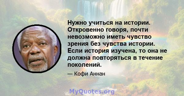 Нужно учиться на истории. Откровенно говоря, почти невозможно иметь чувство зрения без чувства истории. Если история изучена, то она не должна повторяться в течение поколений.