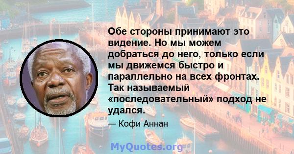 Обе стороны принимают это видение. Но мы можем добраться до него, только если мы движемся быстро и параллельно на всех фронтах. Так называемый «последовательный» подход не удался.