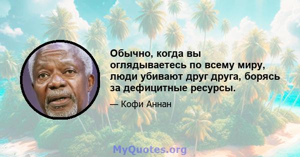 Обычно, когда вы оглядываетесь по всему миру, люди убивают друг друга, борясь за дефицитные ресурсы.