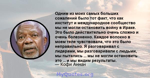 Одним из моих самых больших сожалений было тот факт, что как институт и международное сообщество мы не могли остановить войну в Ираке. Это было действительно очень сложно и очень болезненно. Каждое волокно в моем теле