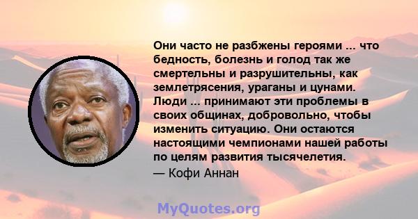 Они часто не разбжены героями ... что бедность, болезнь и голод так же смертельны и разрушительны, как землетрясения, ураганы и цунами. Люди ... принимают эти проблемы в своих общинах, добровольно, чтобы изменить