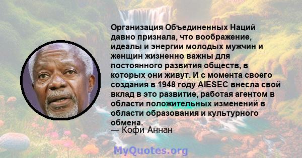 Организация Объединенных Наций давно признала, что воображение, идеалы и энергии молодых мужчин и женщин жизненно важны для постоянного развития обществ, в которых они живут. И с момента своего создания в 1948 году