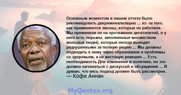 Основным моментом в нашем отчете было рекомендовать декриминализацию ... из -за того, как применяются законы, которые не работали. Мы применяли их на протяжении десятилетий, и у него есть тюрьмы, заполненные множеством