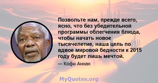 Позвольте нам, прежде всего, ясно, что без убедительной программы облегчения блюда, чтобы начать новое тысячелетие, наша цель по вдвое мировой бедности к 2015 году будет лишь мечтой.