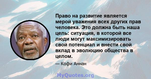 Право на развитие является мерой уважения всех других прав человека. Это должна быть наша цель: ситуация, в которой все люди могут максимизировать свой потенциал и внести свой вклад в эволюцию общества в целом.