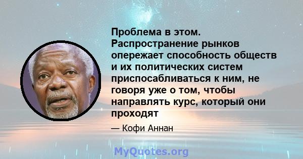 Проблема в этом. Распространение рынков опережает способность обществ и их политических систем приспосабливаться к ним, не говоря уже о том, чтобы направлять курс, который они проходят