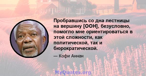 Пробравшись со дна лестницы на вершину [ООН], безусловно, помогло мне ориентироваться в этой сложности, как политической, так и бюрократической.