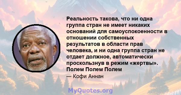 Реальность такова, что ни одна группа стран не имеет никаких оснований для самоуспокоенности в отношении собственных результатов в области прав человека, и ни одна группа стран не отдает должное, автоматически