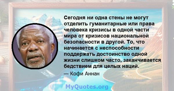 Сегодня ни одна стены не могут отделить гуманитарные или права человека кризисы в одной части мира от кризисов национальной безопасности в другой. То, что начинается с неспособности поддержать достоинство одной жизни