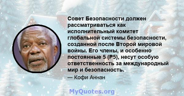 Совет Безопасности должен рассматриваться как исполнительный комитет глобальной системы безопасности, созданной после Второй мировой войны. Его члены, и особенно постоянные 5 (P5), несут особую ответственность за