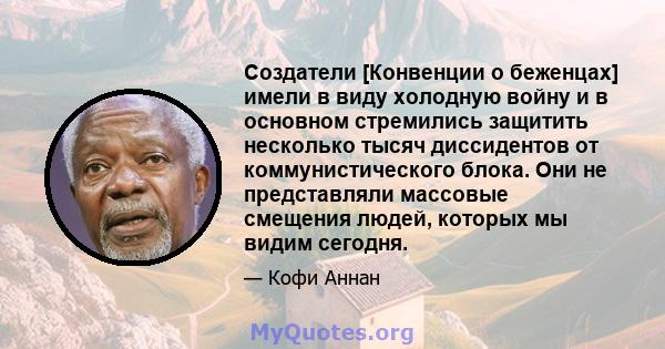 Создатели [Конвенции о беженцах] имели в виду холодную войну и в основном стремились защитить несколько тысяч диссидентов от коммунистического блока. Они не представляли массовые смещения людей, которых мы видим сегодня.