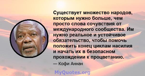 Существует множество народов, которым нужно больше, чем просто слова сочувствия от международного сообщества. Им нужно реальное и устойчивое обязательство, чтобы помочь положить конец циклам насилия и начать их в