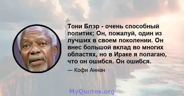 Тони Блэр - очень способный политик; Он, пожалуй, один из лучших в своем поколении. Он внес большой вклад во многих областях, но в Ираке я полагаю, что он ошибся. Он ошибся.