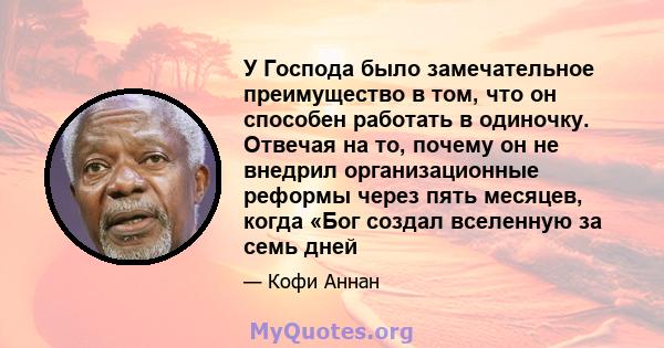 У Господа было замечательное преимущество в том, что он способен работать в одиночку. Отвечая на то, почему он не внедрил организационные реформы через пять месяцев, когда «Бог создал вселенную за семь дней