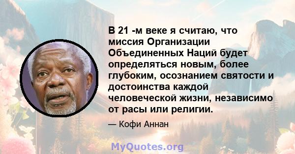 В 21 -м веке я считаю, что миссия Организации Объединенных Наций будет определяться новым, более глубоким, осознанием святости и достоинства каждой человеческой жизни, независимо от расы или религии.