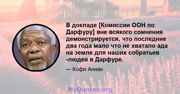 В докладе [Комиссии ООН по Дарфуру] вне всякого сомнения демонстрируется, что последние два года мало что не хватало ада на земле для наших собратьев -людей в Дарфуре.