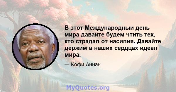 В этот Международный день мира давайте будем чтить тех, кто страдал от насилия. Давайте держим в наших сердцах идеал мира.