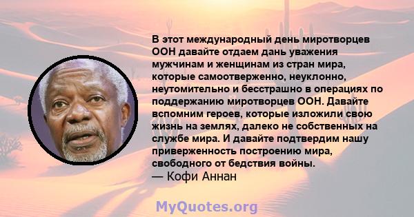 В этот международный день миротворцев ООН давайте отдаем дань уважения мужчинам и женщинам из стран мира, которые самоотверженно, неуклонно, неутомительно и бесстрашно в операциях по поддержанию миротворцев ООН. Давайте 