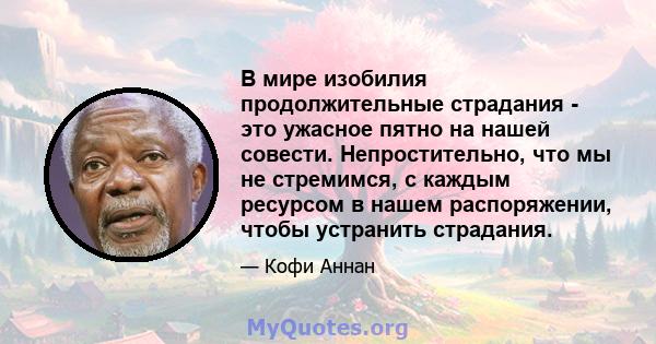 В мире изобилия продолжительные страдания - это ужасное пятно на нашей совести. Непростительно, что мы не стремимся, с каждым ресурсом в нашем распоряжении, чтобы устранить страдания.