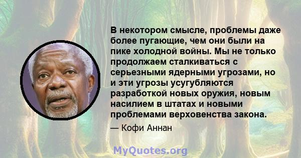 В некотором смысле, проблемы даже более пугающие, чем они были на пике холодной войны. Мы не только продолжаем сталкиваться с серьезными ядерными угрозами, но и эти угрозы усугубляются разработкой новых оружия, новым