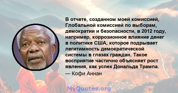 В отчете, созданном моей комиссией, Глобальной комиссией по выборам, демократии и безопасности, в 2012 году, например, коррозионное влияние денег в политике США, которое подрывает легитимность демократической системы в