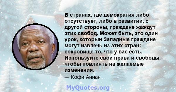 В странах, где демократия либо отсутствует, либо в развитии, с другой стороны, граждане жаждут этих свобод. Может быть, это один урок, который Западные граждане могут извлечь из этих стран: сокровище то, что у вас есть. 