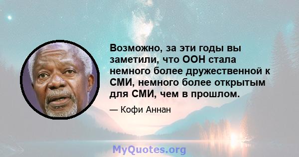 Возможно, за эти годы вы заметили, что ООН стала немного более дружественной к СМИ, немного более открытым для СМИ, чем в прошлом.