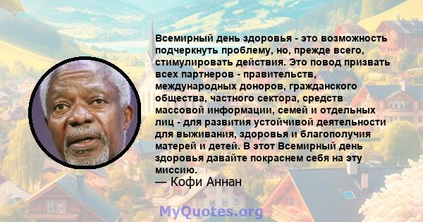 Всемирный день здоровья - это возможность подчеркнуть проблему, но, прежде всего, стимулировать действия. Это повод призвать всех партнеров - правительств, международных доноров, гражданского общества, частного сектора, 