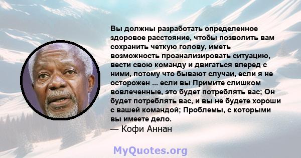 Вы должны разработать определенное здоровое расстояние, чтобы позволить вам сохранить четкую голову, иметь возможность проанализировать ситуацию, вести свою команду и двигаться вперед с ними, потому что бывают случаи,