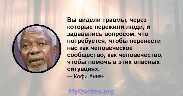 Вы видели травмы, через которые пережили люди, и задавались вопросом, что потребуется, чтобы перенести нас как человеческое сообщество, как человечество, чтобы помочь в этих опасных ситуациях.