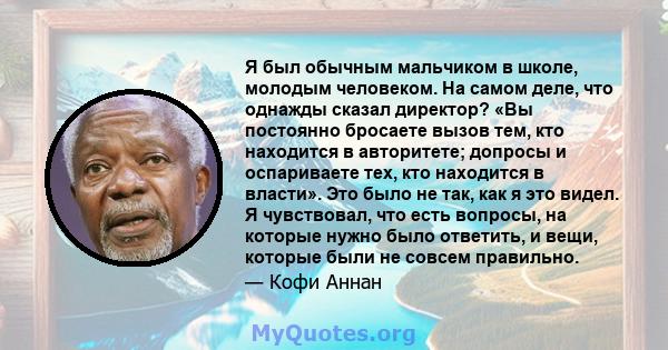 Я был обычным мальчиком в школе, молодым человеком. На самом деле, что однажды сказал директор? «Вы постоянно бросаете вызов тем, кто находится в авторитете; допросы и оспариваете тех, кто находится в власти». Это было